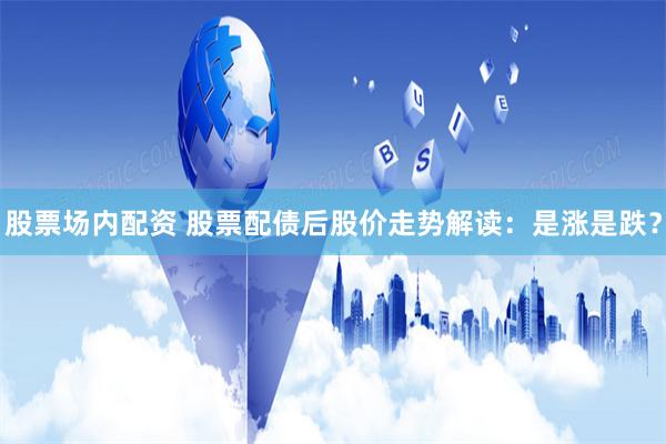 股票场内配资 股票配债后股价走势解读:是涨是跌?