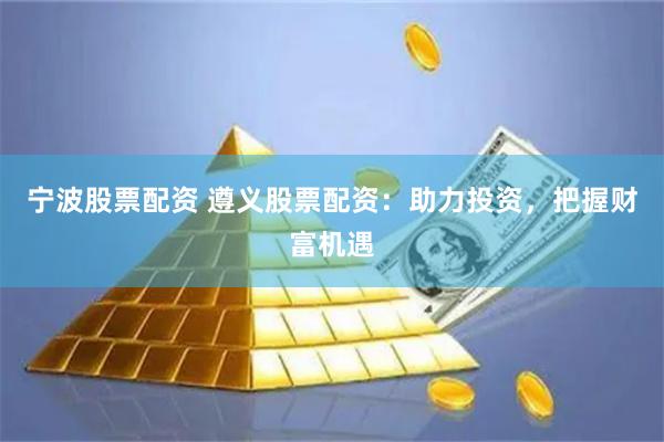 宁波股票配资 遵义股票配资:助力投资,把握财富机遇