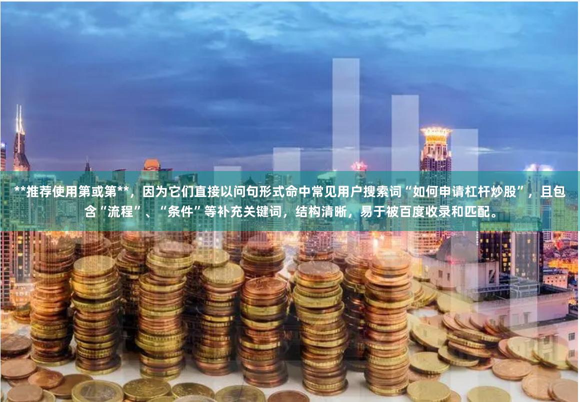 **推荐使用第或第**，因为它们直接以问句形式命中常见用户搜索词“如何申请杠杆炒股”，且包含“流程”、“条件”等补充关键词，结构清晰，易于被百度收录和匹配。
